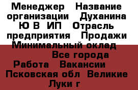 Менеджер › Название организации ­ Духанина Ю.В, ИП › Отрасль предприятия ­ Продажи › Минимальный оклад ­ 17 000 - Все города Работа » Вакансии   . Псковская обл.,Великие Луки г.